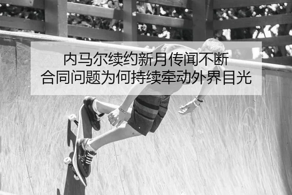 内马尔续约新月传闻不断 合同问题为何持续牵动外界目光